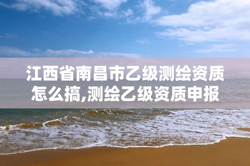 江西省南昌市乙级测绘资质怎么搞,测绘乙级资质申报条件 最新。