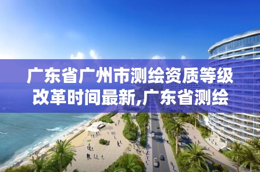 广东省广州市测绘资质等级改革时间最新,广东省测绘资质管理系统。