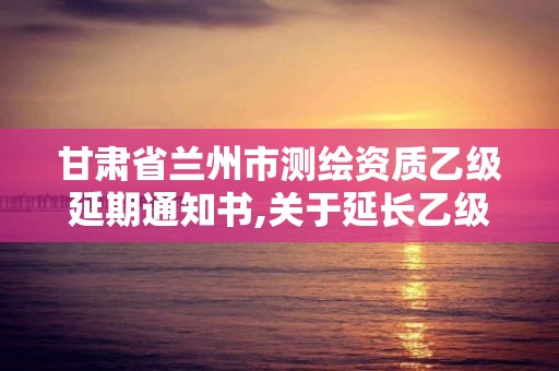 甘肃省兰州市测绘资质乙级延期通知书,关于延长乙级测绘资质证书有效期的公告。