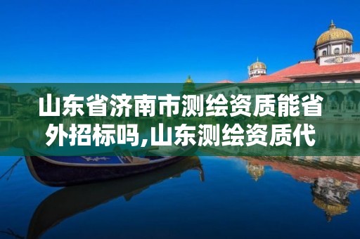 山东省济南市测绘资质能省外招标吗,山东测绘资质代理。