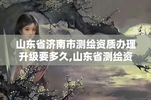 山东省济南市测绘资质办理升级要多久,山东省测绘资质管理规定。