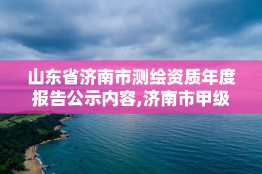 山东省济南市测绘资质年度报告公示内容,济南市甲级测绘资质单位。