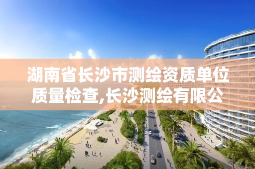 湖南省长沙市测绘资质单位质量检查,长沙测绘有限公司怎么样。