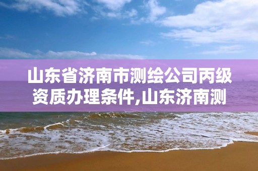 山东省济南市测绘公司丙级资质办理条件,山东济南测绘公司有哪些。