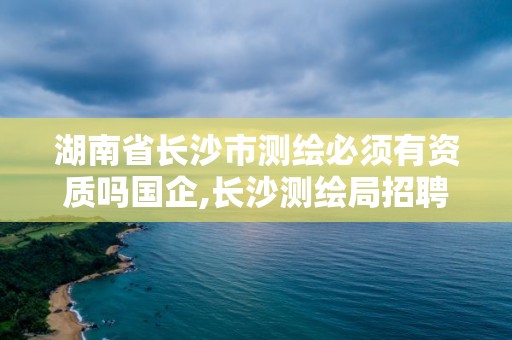 湖南省长沙市测绘必须有资质吗国企,长沙测绘局招聘信息。