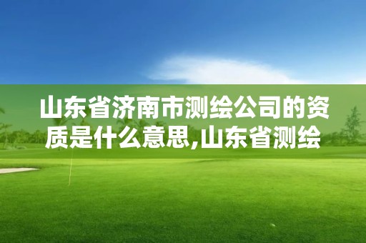 山东省济南市测绘公司的资质是什么意思,山东省测绘资质管理规定。