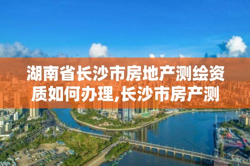 湖南省长沙市房地产测绘资质如何办理,长沙市房产测绘实施细则。