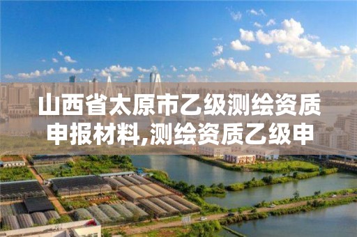 山西省太原市乙级测绘资质申报材料,测绘资质乙级申报条件征求意见稿。