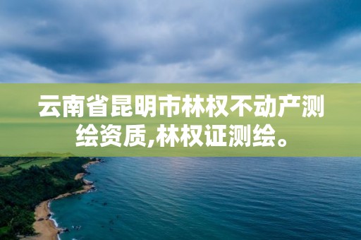 云南省昆明市林权不动产测绘资质,林权证测绘。