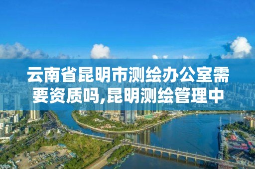 云南省昆明市测绘办公室需要资质吗,昆明测绘管理中心。