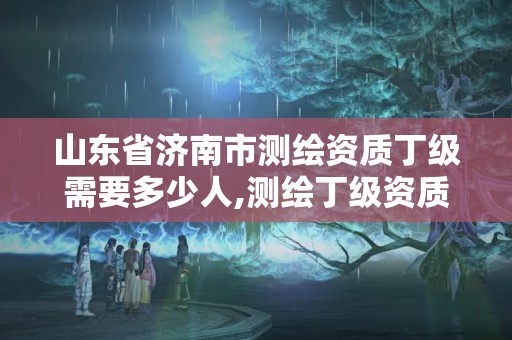 山东省济南市测绘资质丁级需要多少人,测绘丁级资质承接范围。