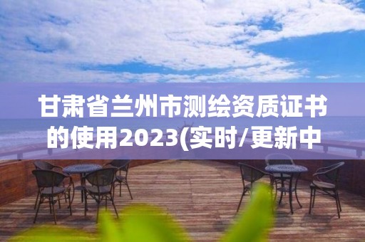 甘肃省兰州市测绘资质证书的使用2023(实时/更新中)