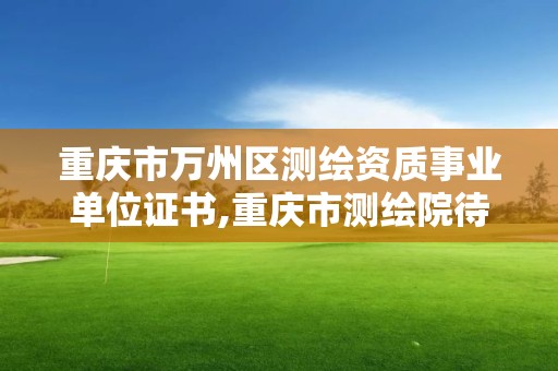 重庆市万州区测绘资质事业单位证书,重庆市测绘院待遇。