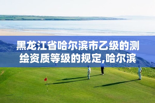 黑龙江省哈尔滨市乙级的测绘资质等级的规定,哈尔滨测绘公司哪家好。