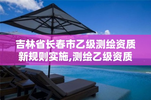 吉林省长春市乙级测绘资质新规则实施,测绘乙级资质总共需要多少技术人员。