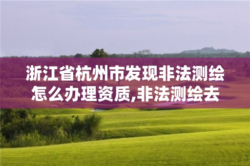 浙江省杭州市发现非法测绘怎么办理资质,非法测绘去哪里举报。