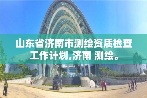 山东省济南市测绘资质检查工作计划,济南 测绘。