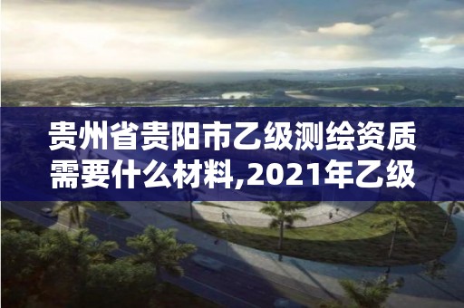 贵州省贵阳市乙级测绘资质需要什么材料,2021年乙级测绘资质申报材料。