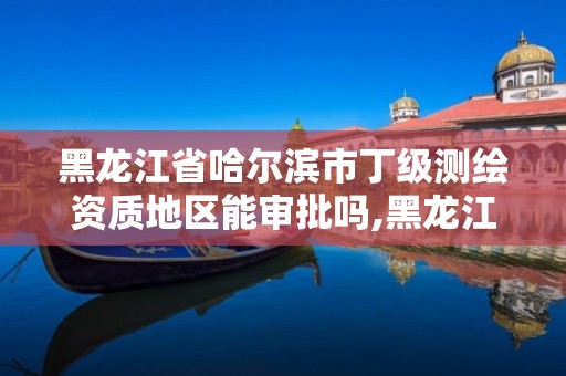 黑龙江省哈尔滨市丁级测绘资质地区能审批吗,黑龙江测绘公司乙级资质。