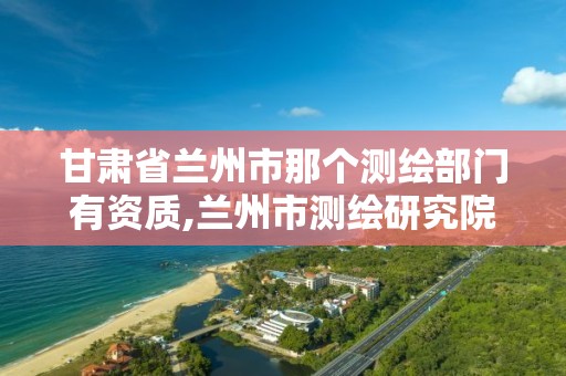 甘肃省兰州市那个测绘部门有资质,兰州市测绘研究院改企了吗。