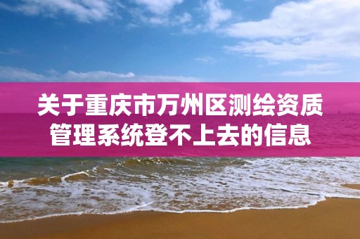 关于重庆市万州区测绘资质管理系统登不上去的信息