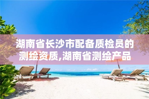 湖南省长沙市配备质检员的测绘资质,湖南省测绘产品质量检查站。