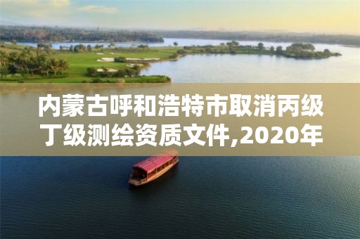 内蒙古呼和浩特市取消丙级丁级测绘资质文件,2020年丙级测绘资质会取消吗。