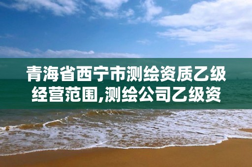 青海省西宁市测绘资质乙级经营范围,测绘公司乙级资质办理需要些条件。