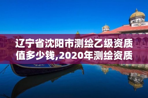 辽宁省沈阳市测绘乙级资质值多少钱,2020年测绘资质乙级需要什么条件。