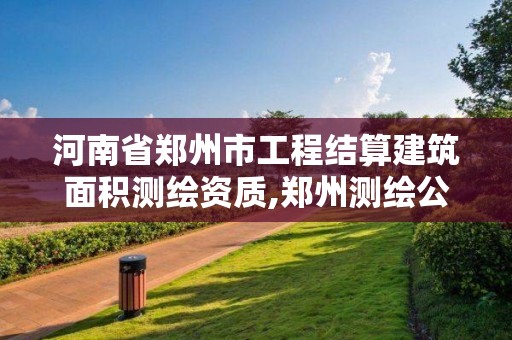 河南省郑州市工程结算建筑面积测绘资质,郑州测绘公司有哪些是正规的。