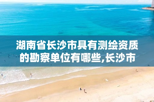 湖南省长沙市具有测绘资质的勘察单位有哪些,长沙市测绘资质单位名单。