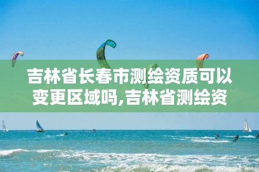 吉林省长春市测绘资质可以变更区域吗,吉林省测绘资质查询。