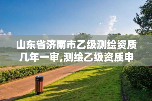 山东省济南市乙级测绘资质几年一审,测绘乙级资质申报条件 最新。