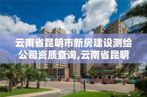 云南省昆明市新房建设测绘公司资质查询,云南省昆明市新房建设测绘公司资质查询。