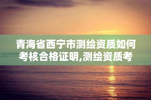 青海省西宁市测绘资质如何考核合格证明,测绘资质考核标准。