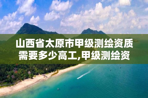 山西省太原市甲级测绘资质需要多少高工,甲级测绘资质要求。