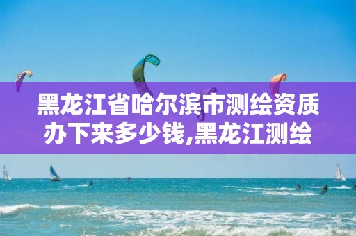 黑龙江省哈尔滨市测绘资质办下来多少钱,黑龙江测绘公司乙级资质。