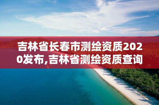 吉林省长春市测绘资质2020发布,吉林省测绘资质查询。