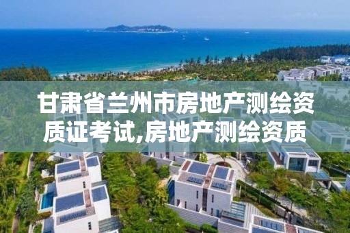 甘肃省兰州市房地产测绘资质证考试,房地产测绘资质申请条件。