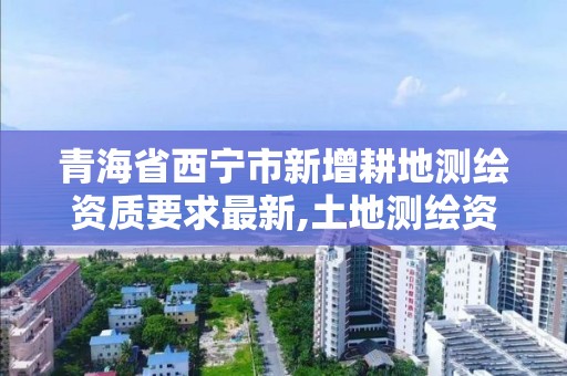 青海省西宁市新增耕地测绘资质要求最新,土地测绘资质管理办法。