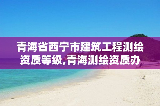 青海省西宁市建筑工程测绘资质等级,青海测绘资质办理。