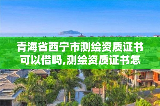 青海省西宁市测绘资质证书可以借吗,测绘资质证书怎么办理。