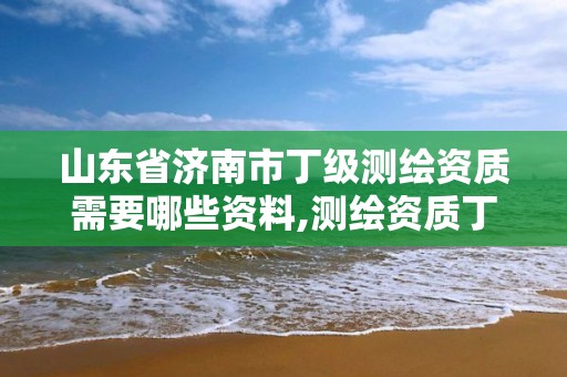 山东省济南市丁级测绘资质需要哪些资料,测绘资质丁级是什么意思。