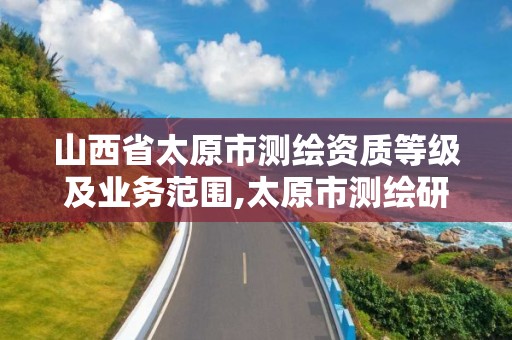 山西省太原市测绘资质等级及业务范围,太原市测绘研究院单位怎么样。