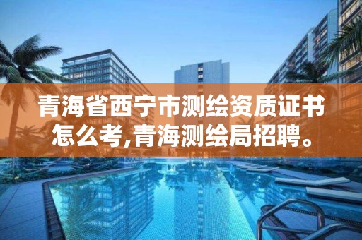 青海省西宁市测绘资质证书怎么考,青海测绘局招聘。