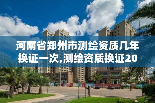 河南省郑州市测绘资质几年换证一次,测绘资质换证2021。