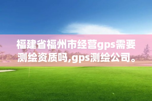 福建省福州市经营gps需要测绘资质吗,gps测绘公司。