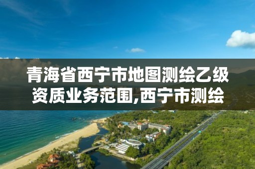 青海省西宁市地图测绘乙级资质业务范围,西宁市测绘院招聘公示。