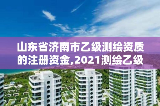 山东省济南市乙级测绘资质的注册资金,2021测绘乙级资质申报条件。