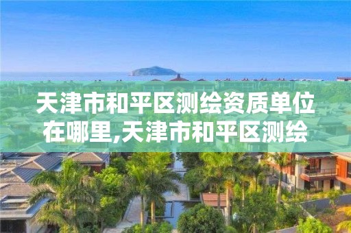 天津市和平区测绘资质单位在哪里,天津市和平区测绘资质单位在哪里啊。